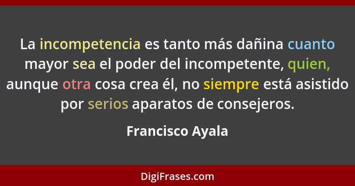 La incompetencia es tanto más dañina cuanto mayor sea el poder del incompetente, quien, aunque otra cosa crea él, no siempre está as... - Francisco Ayala