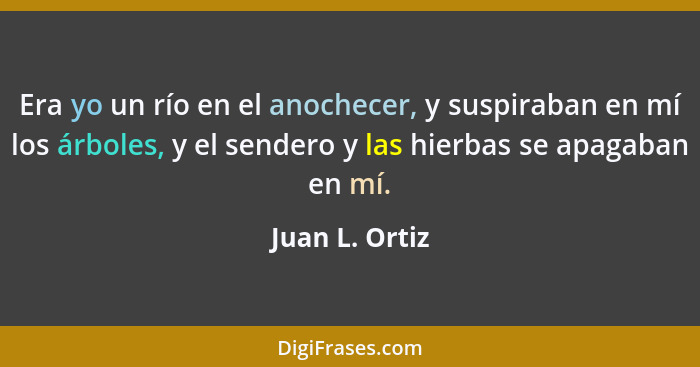 Era yo un río en el anochecer, y suspiraban en mí los árboles, y el sendero y las hierbas se apagaban en mí.... - Juan L. Ortiz