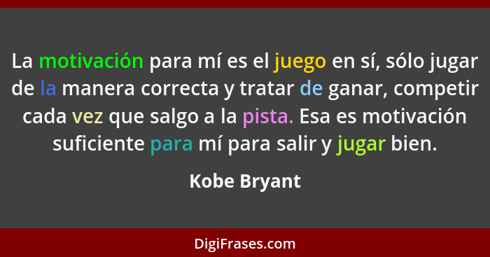 La motivación para mí es el juego en sí, sólo jugar de la manera correcta y tratar de ganar, competir cada vez que salgo a la pista. Esa... - Kobe Bryant