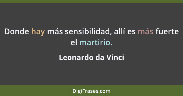 Donde hay más sensibilidad, allí es más fuerte el martirio.... - Leonardo da Vinci