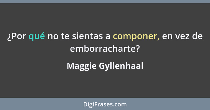 ¿Por qué no te sientas a componer, en vez de emborracharte?... - Maggie Gyllenhaal