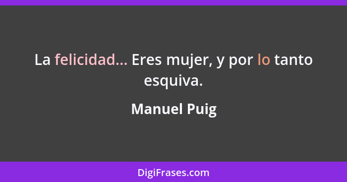 La felicidad... Eres mujer, y por lo tanto esquiva.... - Manuel Puig