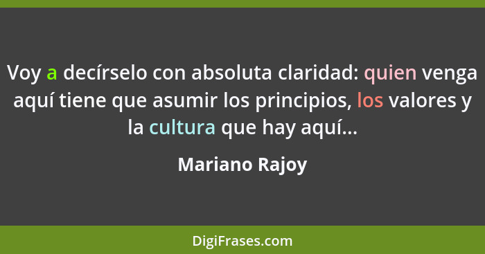 Voy a decírselo con absoluta claridad: quien venga aquí tiene que asumir los principios, los valores y la cultura que hay aquí...... - Mariano Rajoy