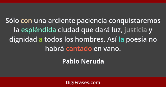 Sólo con una ardiente paciencia conquistaremos la espléndida ciudad que dará luz, justicia y dignidad a todos los hombres. Así la poesí... - Pablo Neruda