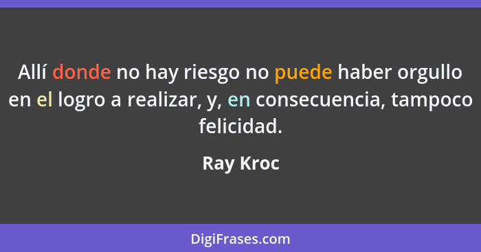 Allí donde no hay riesgo no puede haber orgullo en el logro a realizar, y, en consecuencia, tampoco felicidad.... - Ray Kroc