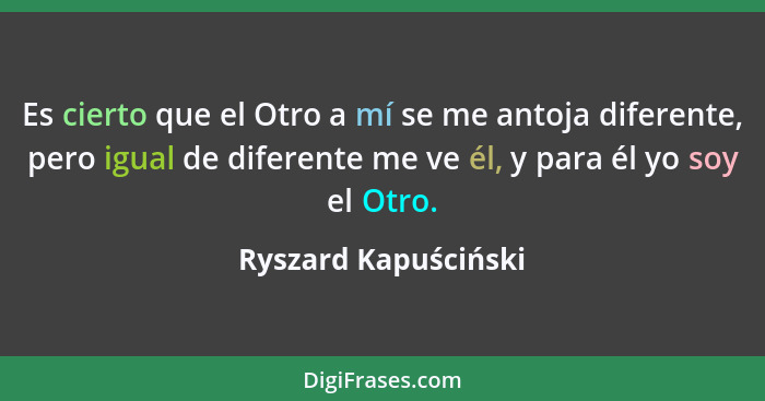 Es cierto que el Otro a mí se me antoja diferente, pero igual de diferente me ve él, y para él yo soy el Otro.... - Ryszard Kapuściński