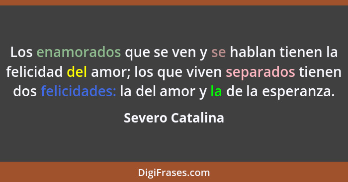 Los enamorados que se ven y se hablan tienen la felicidad del amor; los que viven separados tienen dos felicidades: la del amor y la... - Severo Catalina