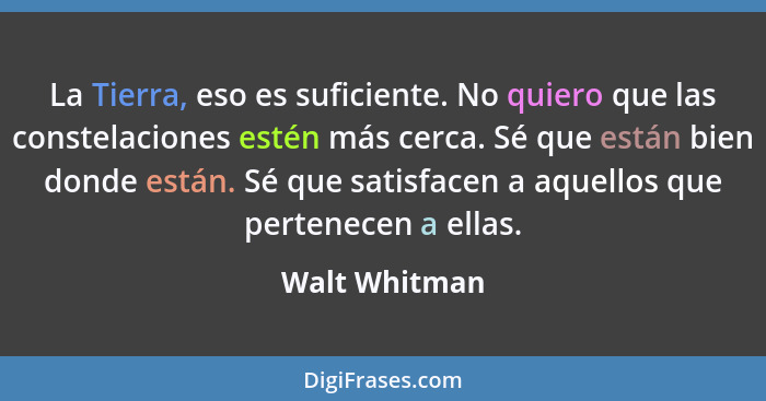 La Tierra, eso es suficiente. No quiero que las constelaciones estén más cerca. Sé que están bien donde están. Sé que satisfacen a aque... - Walt Whitman