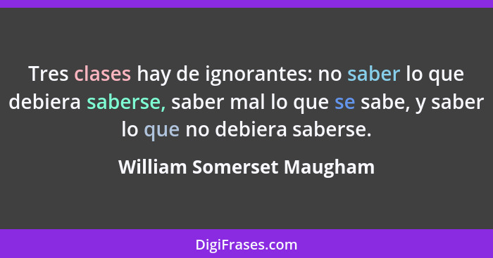 Tres clases hay de ignorantes: no saber lo que debiera saberse, saber mal lo que se sabe, y saber lo que no debiera saberse... - William Somerset Maugham