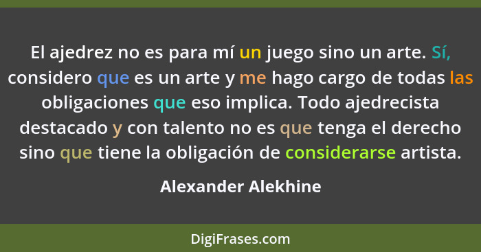 El ajedrez no es para mí un juego sino un arte. Sí, considero que es un arte y me hago cargo de todas las obligaciones que eso im... - Alexander Alekhine