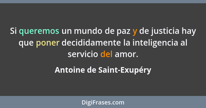 Si queremos un mundo de paz y de justicia hay que poner decididamente la inteligencia al servicio del amor.... - Antoine de Saint-Exupéry