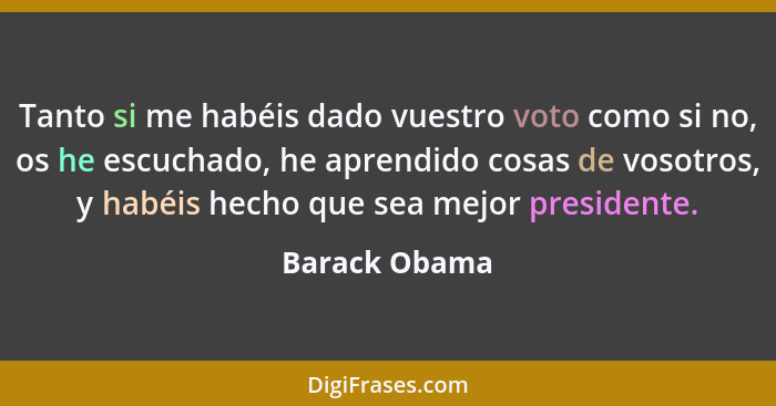 Tanto si me habéis dado vuestro voto como si no, os he escuchado, he aprendido cosas de vosotros, y habéis hecho que sea mejor presiden... - Barack Obama