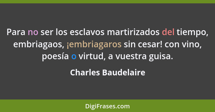 Para no ser los esclavos martirizados del tiempo, embriagaos, ¡embriagaros sin cesar! con vino, poesía o virtud, a vuestra guisa.... - Charles Baudelaire