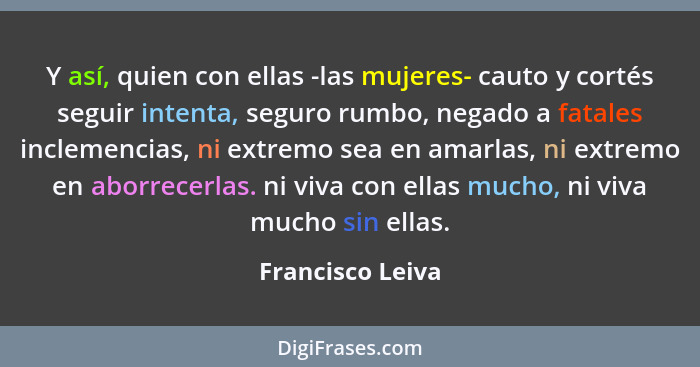 Y así, quien con ellas -las mujeres- cauto y cortés seguir intenta, seguro rumbo, negado a fatales inclemencias, ni extremo sea en a... - Francisco Leiva