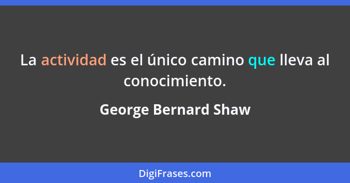 La actividad es el único camino que lleva al conocimiento.... - George Bernard Shaw
