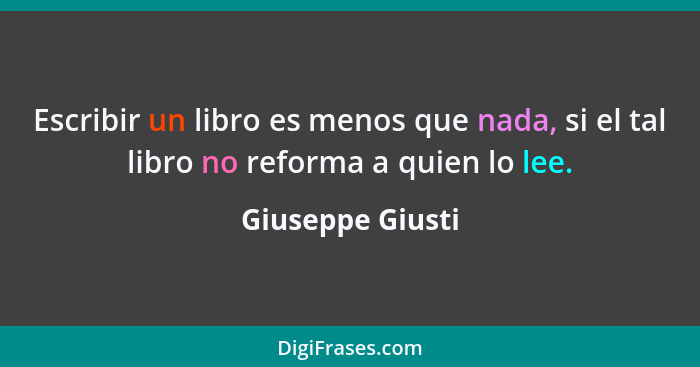 Escribir un libro es menos que nada, si el tal libro no reforma a quien lo lee.... - Giuseppe Giusti