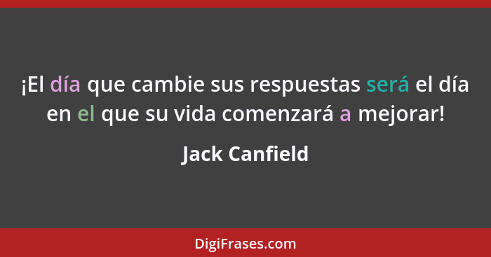 ¡El día que cambie sus respuestas será el día en el que su vida comenzará a mejorar!... - Jack Canfield