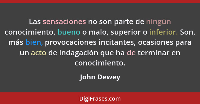 Las sensaciones no son parte de ningún conocimiento, bueno o malo, superior o inferior. Son, más bien, provocaciones incitantes, ocasione... - John Dewey