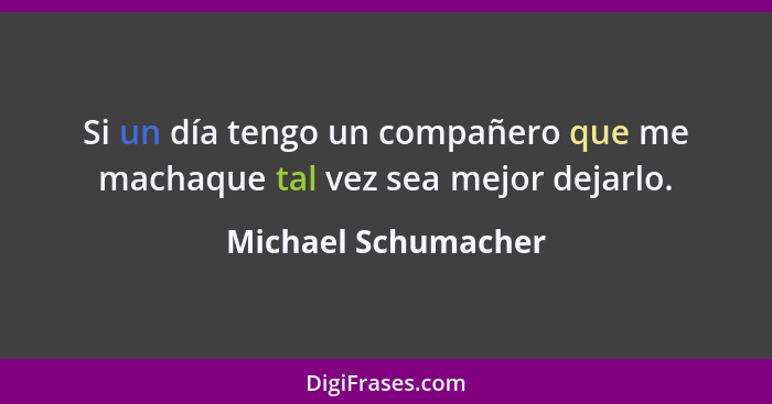 Si un día tengo un compañero que me machaque tal vez sea mejor dejarlo.... - Michael Schumacher