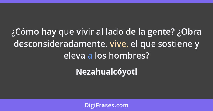 ¿Cómo hay que vivir al lado de la gente? ¿Obra desconsideradamente, vive, el que sostiene y eleva a los hombres?... - Nezahualcóyotl