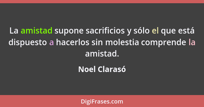 La amistad supone sacrificios y sólo el que está dispuesto a hacerlos sin molestia comprende la amistad.... - Noel Clarasó