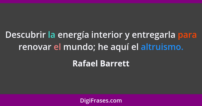 Descubrir la energía interior y entregarla para renovar el mundo; he aquí el altruismo.... - Rafael Barrett