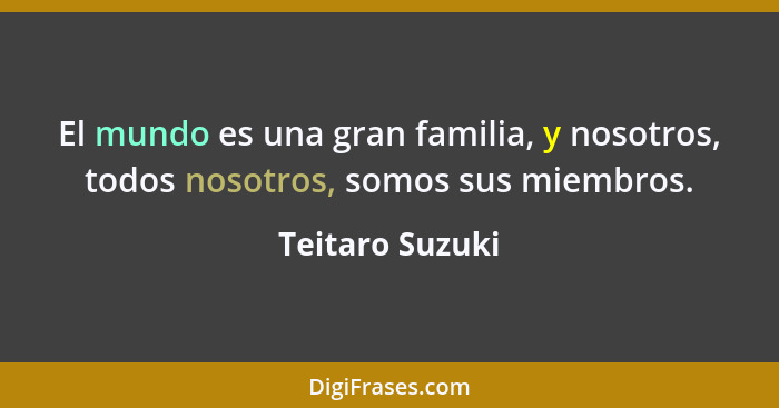 El mundo es una gran familia, y nosotros, todos nosotros, somos sus miembros.... - Teitaro Suzuki