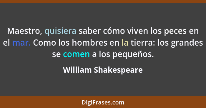 Maestro, quisiera saber cómo viven los peces en el mar. Como los hombres en la tierra: los grandes se comen a los pequeños.... - William Shakespeare