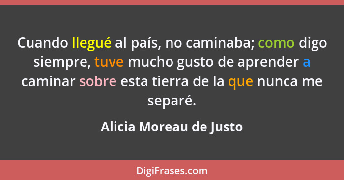 Cuando llegué al país, no caminaba; como digo siempre, tuve mucho gusto de aprender a caminar sobre esta tierra de la que nun... - Alicia Moreau de Justo