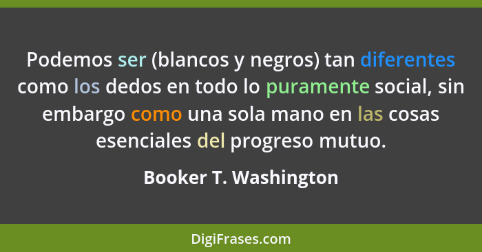 Podemos ser (blancos y negros) tan diferentes como los dedos en todo lo puramente social, sin embargo como una sola mano en las... - Booker T. Washington