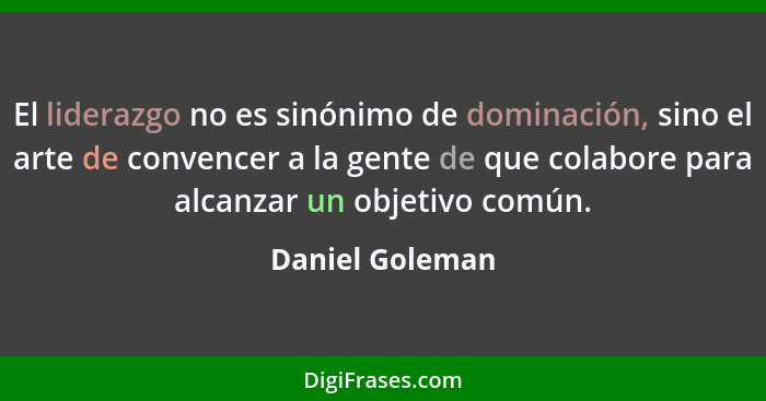 El liderazgo no es sinónimo de dominación, sino el arte de convencer a la gente de que colabore para alcanzar un objetivo común.... - Daniel Goleman