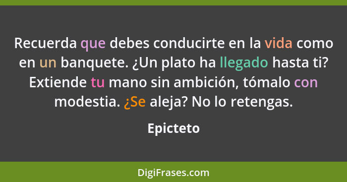 Recuerda que debes conducirte en la vida como en un banquete. ¿Un plato ha llegado hasta ti? Extiende tu mano sin ambición, tómalo con mode... - Epicteto