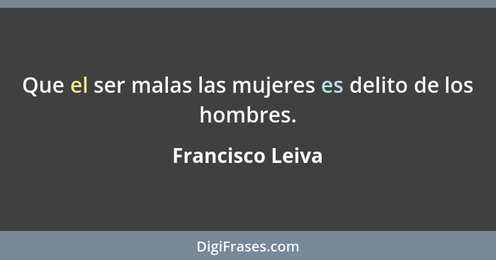 Que el ser malas las mujeres es delito de los hombres.... - Francisco Leiva