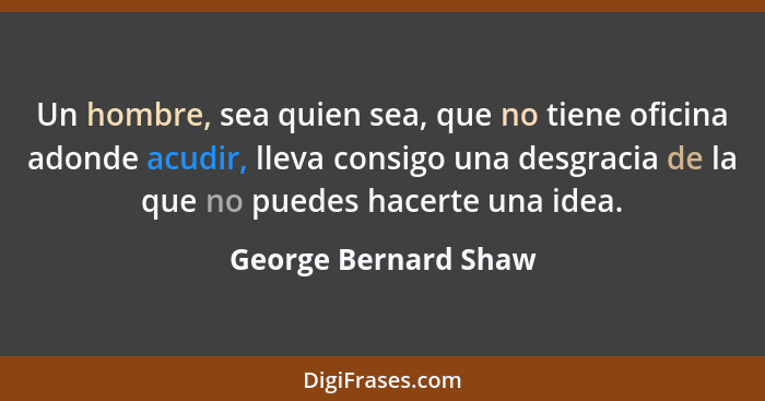 Un hombre, sea quien sea, que no tiene oficina adonde acudir, lleva consigo una desgracia de la que no puedes hacerte una idea.... - George Bernard Shaw