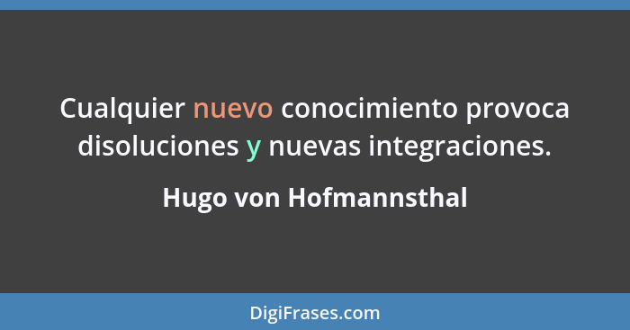 Cualquier nuevo conocimiento provoca disoluciones y nuevas integraciones.... - Hugo von Hofmannsthal