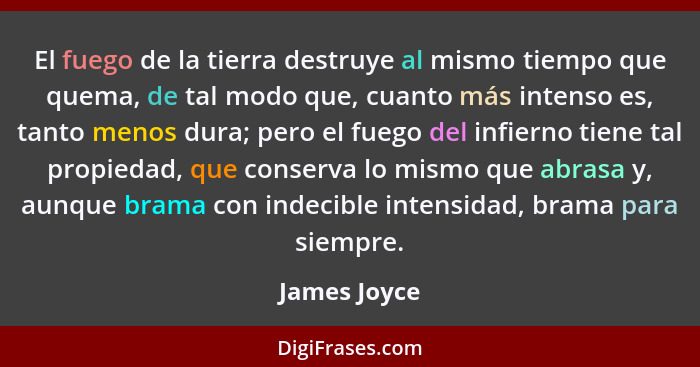El fuego de la tierra destruye al mismo tiempo que quema, de tal modo que, cuanto más intenso es, tanto menos dura; pero el fuego del in... - James Joyce