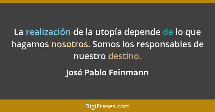 La realización de la utopía depende de lo que hagamos nosotros. Somos los responsables de nuestro destino.... - José Pablo Feinmann