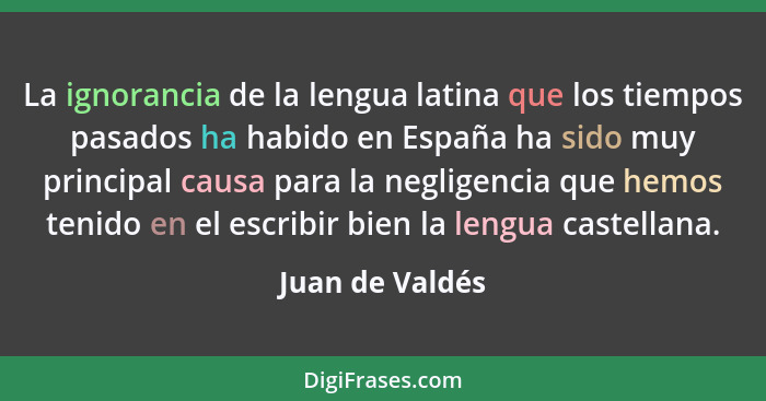 La ignorancia de la lengua latina que los tiempos pasados ha habido en España ha sido muy principal causa para la negligencia que hem... - Juan de Valdés