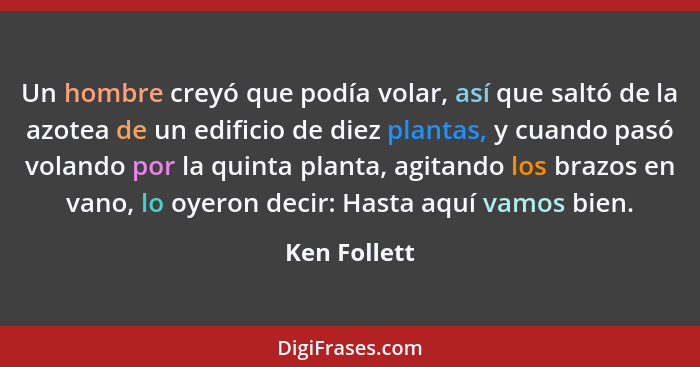 Un hombre creyó que podía volar, así que saltó de la azotea de un edificio de diez plantas, y cuando pasó volando por la quinta planta,... - Ken Follett