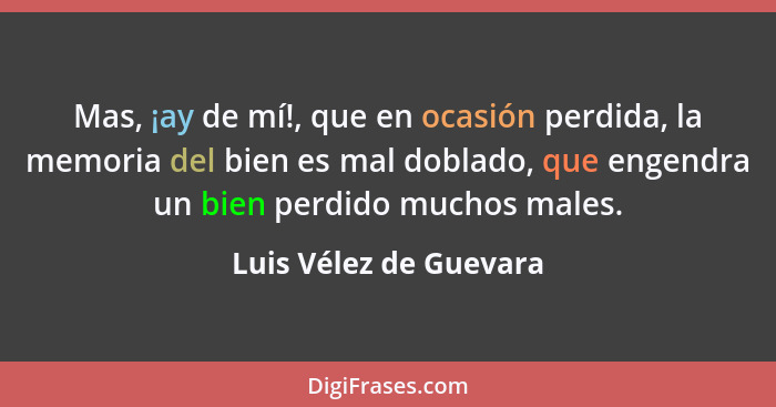 Mas, ¡ay de mí!, que en ocasión perdida, la memoria del bien es mal doblado, que engendra un bien perdido muchos males.... - Luis Vélez de Guevara