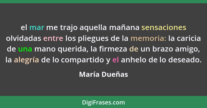 el mar me trajo aquella mañana sensaciones olvidadas entre los pliegues de la memoria: la caricia de una mano querida, la firmeza de un... - María Dueñas