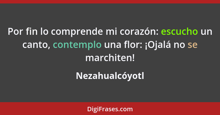 Por fin lo comprende mi corazón: escucho un canto, contemplo una flor: ¡Ojalá no se marchiten!... - Nezahualcóyotl