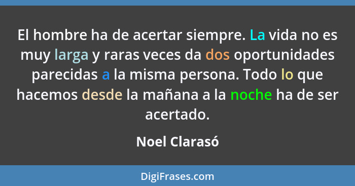 El hombre ha de acertar siempre. La vida no es muy larga y raras veces da dos oportunidades parecidas a la misma persona. Todo lo que h... - Noel Clarasó