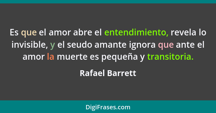 Es que el amor abre el entendimiento, revela lo invisible, y el seudo amante ignora que ante el amor la muerte es pequeña y transitor... - Rafael Barrett