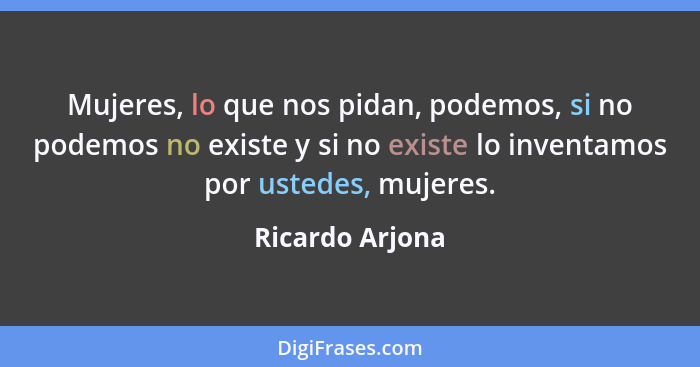 Mujeres, lo que nos pidan, podemos, si no podemos no existe y si no existe lo inventamos por ustedes, mujeres.... - Ricardo Arjona