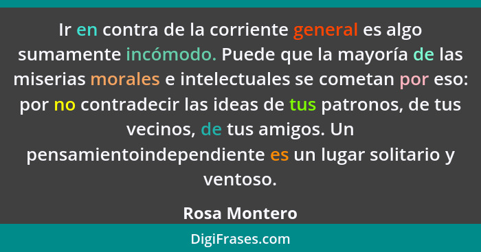 Ir en contra de la corriente general es algo sumamente incómodo. Puede que la mayoría de las miserias morales e intelectuales se cometa... - Rosa Montero