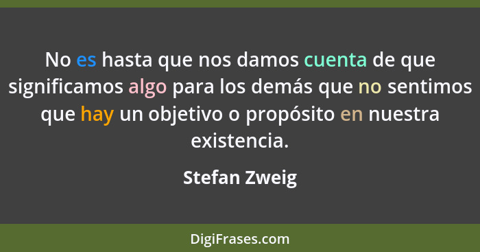 No es hasta que nos damos cuenta de que significamos algo para los demás que no sentimos que hay un objetivo o propósito en nuestra exi... - Stefan Zweig