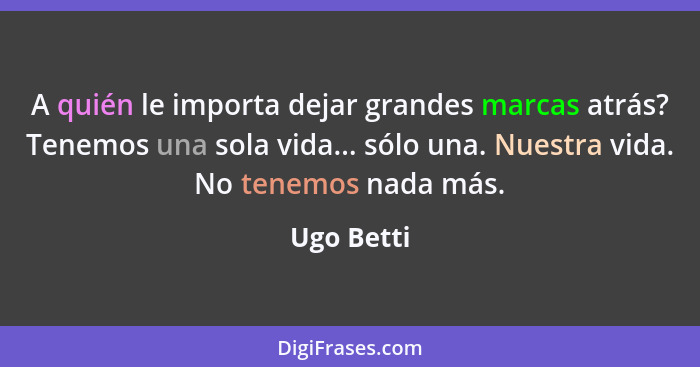 A quién le importa dejar grandes marcas atrás? Tenemos una sola vida... sólo una. Nuestra vida. No tenemos nada más.... - Ugo Betti