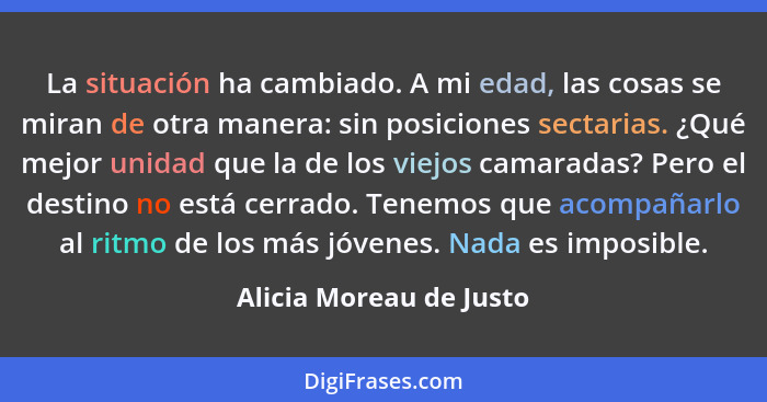 La situación ha cambiado. A mi edad, las cosas se miran de otra manera: sin posiciones sectarias. ¿Qué mejor unidad que la de... - Alicia Moreau de Justo