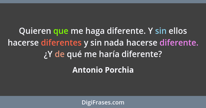 Quieren que me haga diferente. Y sin ellos hacerse diferentes y sin nada hacerse diferente. ¿Y de qué me haría diferente?... - Antonio Porchia